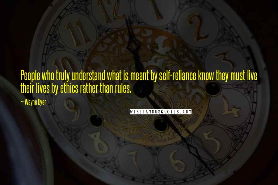 Wayne Dyer Quotes: People who truly understand what is meant by self-reliance know they must live their lives by ethics rather than rules.