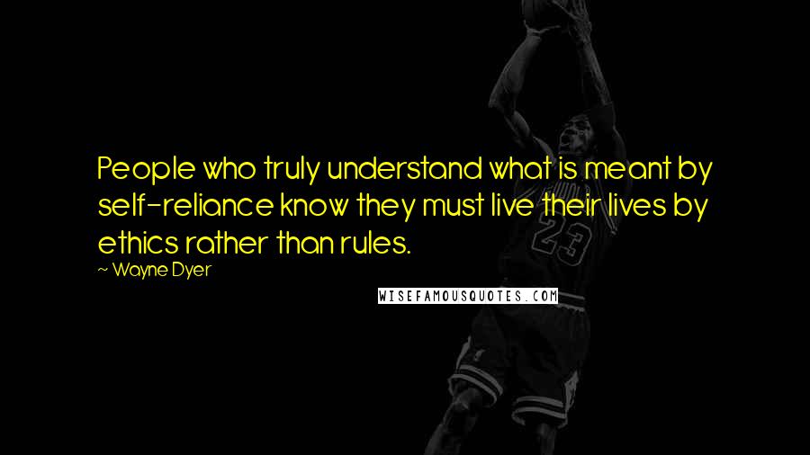 Wayne Dyer Quotes: People who truly understand what is meant by self-reliance know they must live their lives by ethics rather than rules.