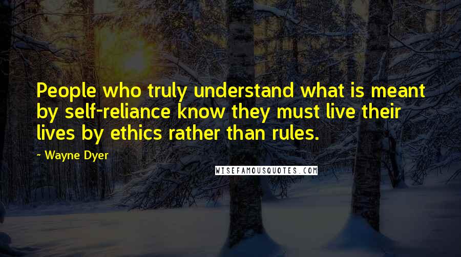 Wayne Dyer Quotes: People who truly understand what is meant by self-reliance know they must live their lives by ethics rather than rules.