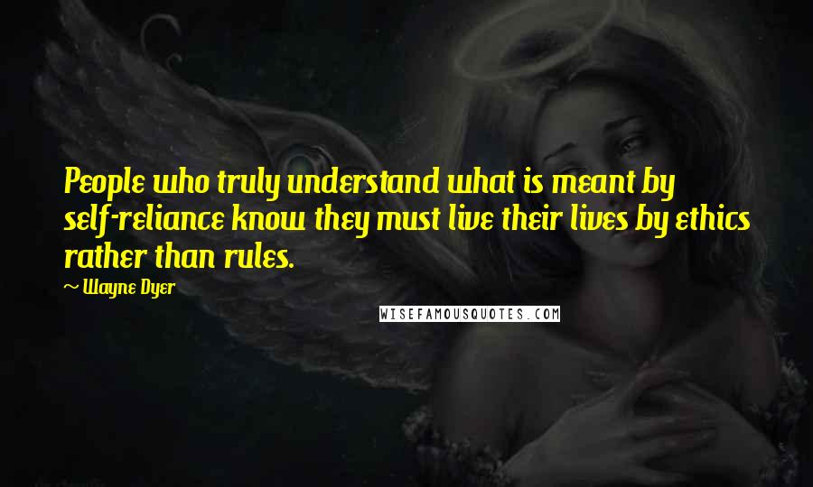 Wayne Dyer Quotes: People who truly understand what is meant by self-reliance know they must live their lives by ethics rather than rules.