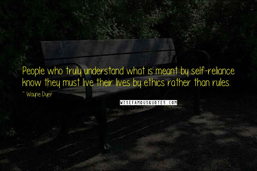 Wayne Dyer Quotes: People who truly understand what is meant by self-reliance know they must live their lives by ethics rather than rules.