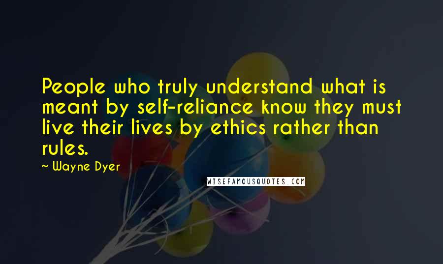 Wayne Dyer Quotes: People who truly understand what is meant by self-reliance know they must live their lives by ethics rather than rules.