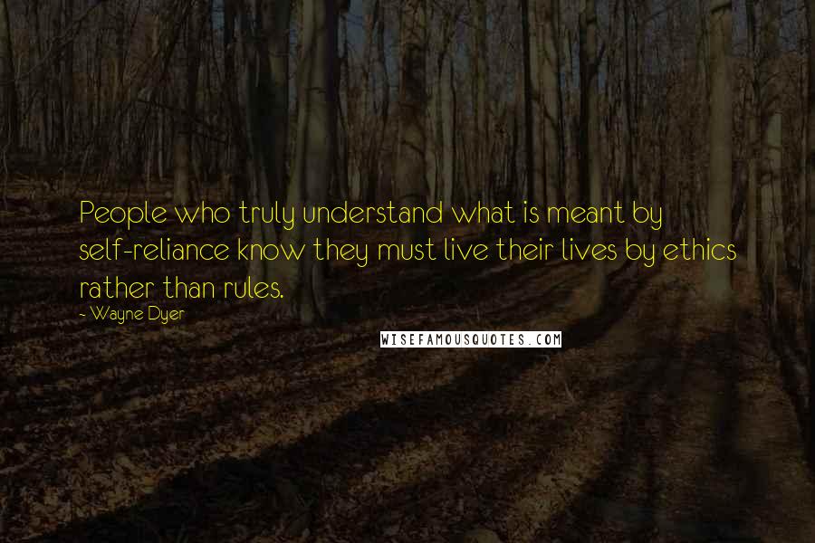 Wayne Dyer Quotes: People who truly understand what is meant by self-reliance know they must live their lives by ethics rather than rules.