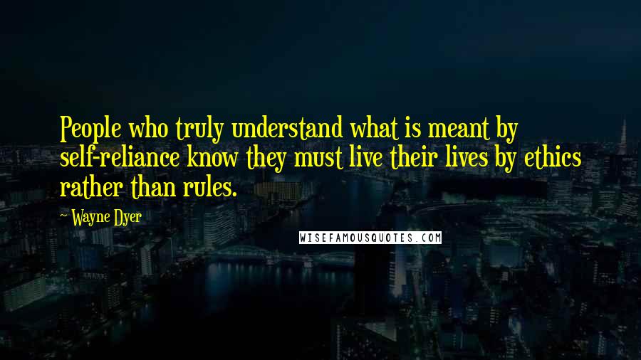 Wayne Dyer Quotes: People who truly understand what is meant by self-reliance know they must live their lives by ethics rather than rules.