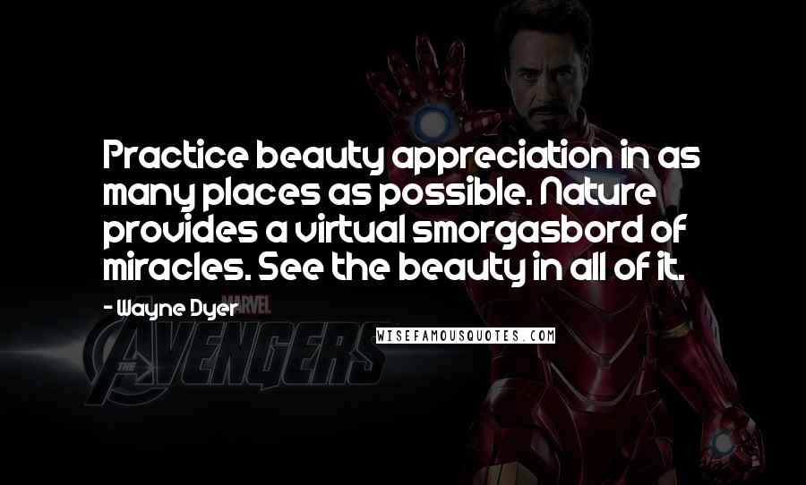 Wayne Dyer Quotes: Practice beauty appreciation in as many places as possible. Nature provides a virtual smorgasbord of miracles. See the beauty in all of it.
