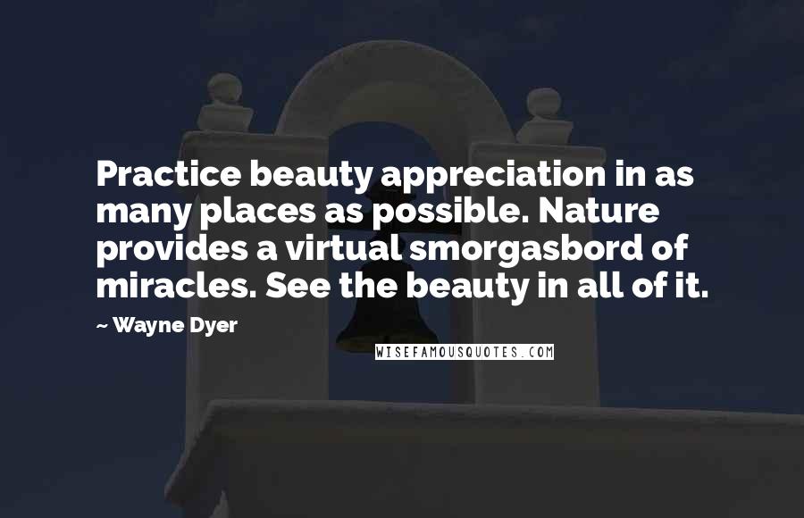 Wayne Dyer Quotes: Practice beauty appreciation in as many places as possible. Nature provides a virtual smorgasbord of miracles. See the beauty in all of it.