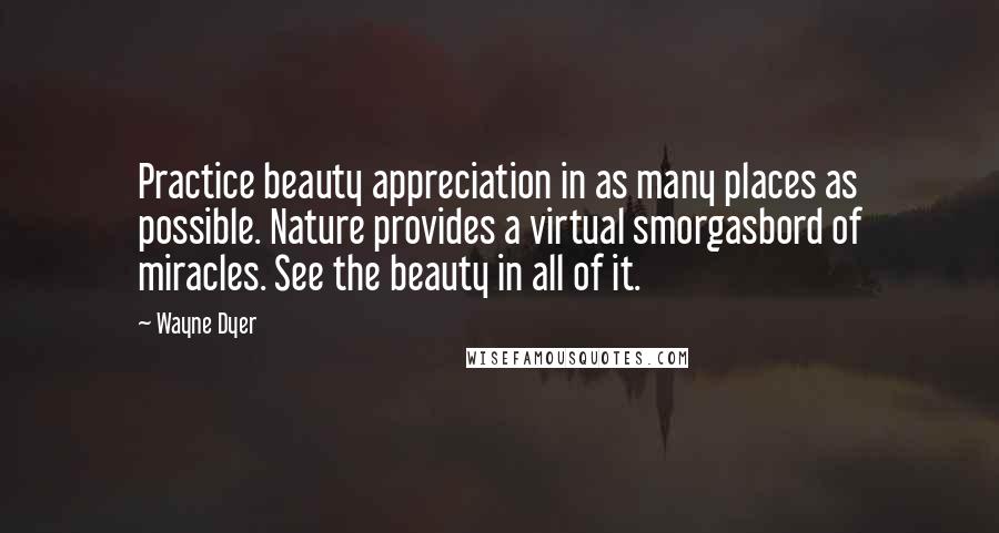 Wayne Dyer Quotes: Practice beauty appreciation in as many places as possible. Nature provides a virtual smorgasbord of miracles. See the beauty in all of it.