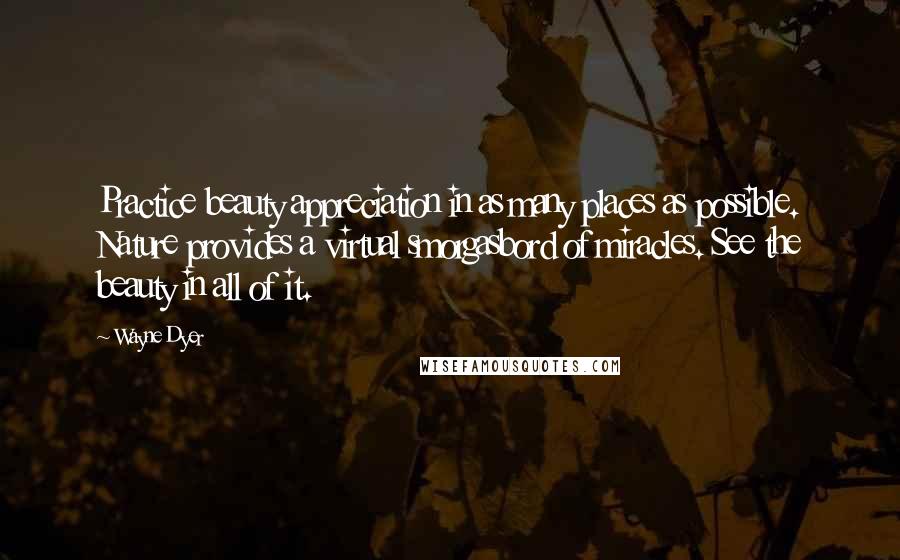 Wayne Dyer Quotes: Practice beauty appreciation in as many places as possible. Nature provides a virtual smorgasbord of miracles. See the beauty in all of it.