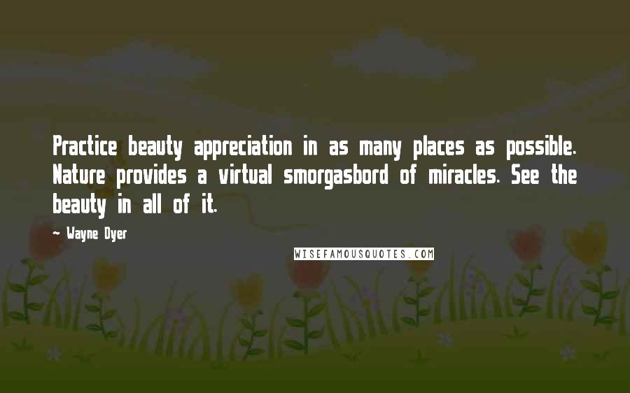 Wayne Dyer Quotes: Practice beauty appreciation in as many places as possible. Nature provides a virtual smorgasbord of miracles. See the beauty in all of it.