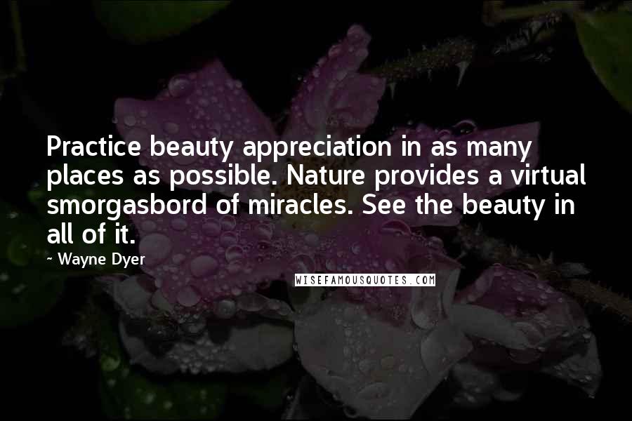 Wayne Dyer Quotes: Practice beauty appreciation in as many places as possible. Nature provides a virtual smorgasbord of miracles. See the beauty in all of it.