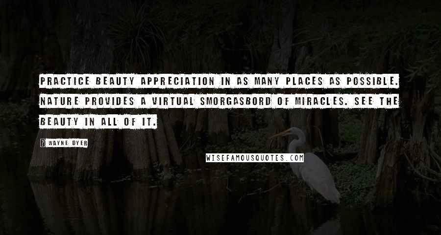 Wayne Dyer Quotes: Practice beauty appreciation in as many places as possible. Nature provides a virtual smorgasbord of miracles. See the beauty in all of it.