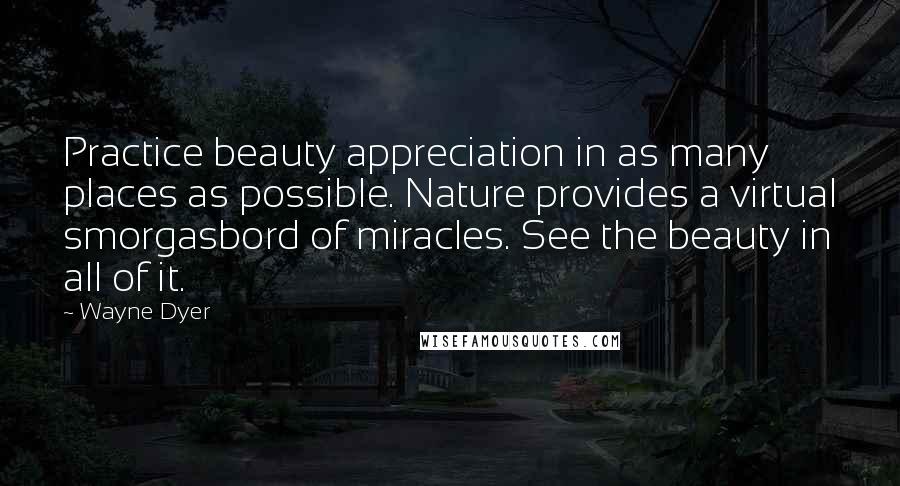 Wayne Dyer Quotes: Practice beauty appreciation in as many places as possible. Nature provides a virtual smorgasbord of miracles. See the beauty in all of it.