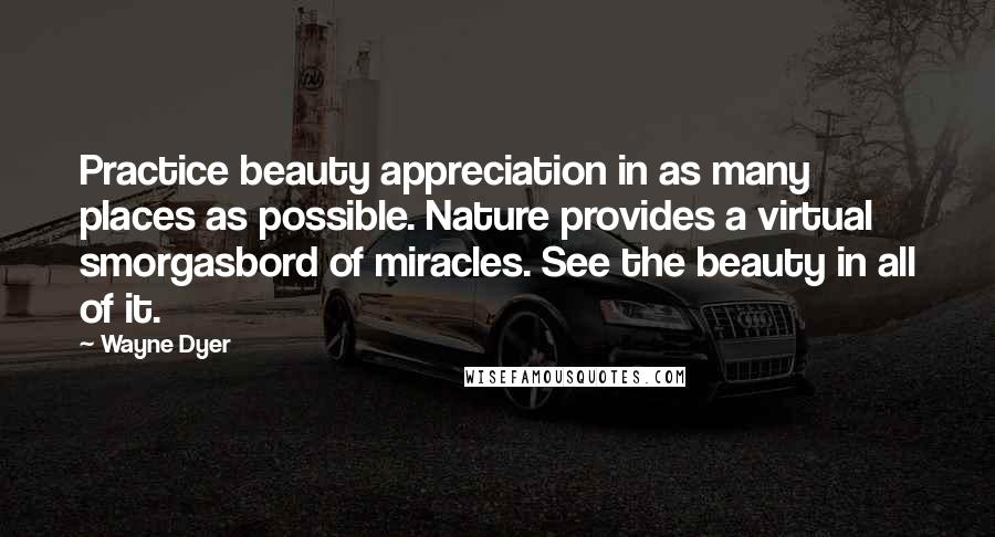 Wayne Dyer Quotes: Practice beauty appreciation in as many places as possible. Nature provides a virtual smorgasbord of miracles. See the beauty in all of it.