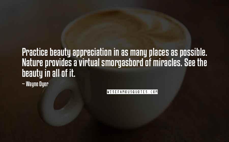 Wayne Dyer Quotes: Practice beauty appreciation in as many places as possible. Nature provides a virtual smorgasbord of miracles. See the beauty in all of it.