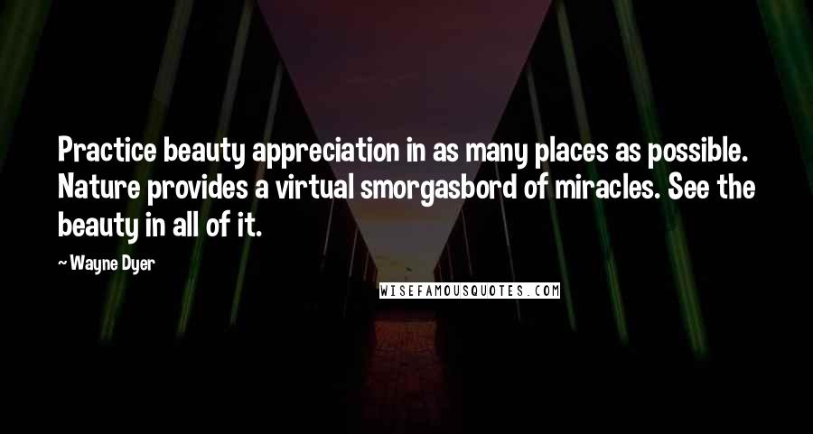 Wayne Dyer Quotes: Practice beauty appreciation in as many places as possible. Nature provides a virtual smorgasbord of miracles. See the beauty in all of it.