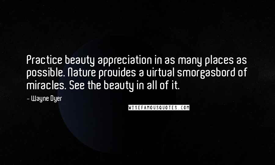 Wayne Dyer Quotes: Practice beauty appreciation in as many places as possible. Nature provides a virtual smorgasbord of miracles. See the beauty in all of it.