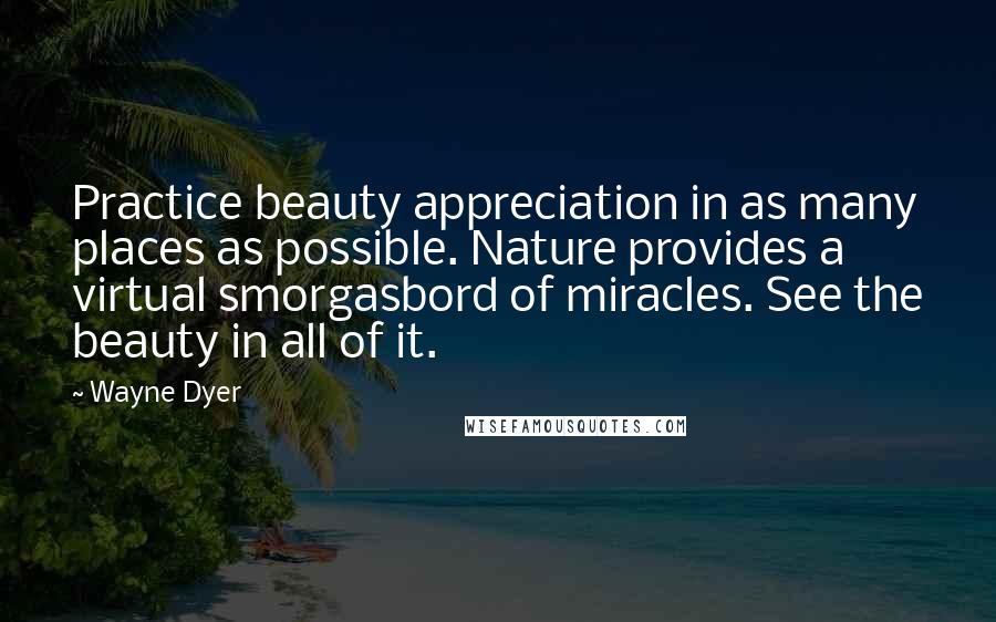 Wayne Dyer Quotes: Practice beauty appreciation in as many places as possible. Nature provides a virtual smorgasbord of miracles. See the beauty in all of it.