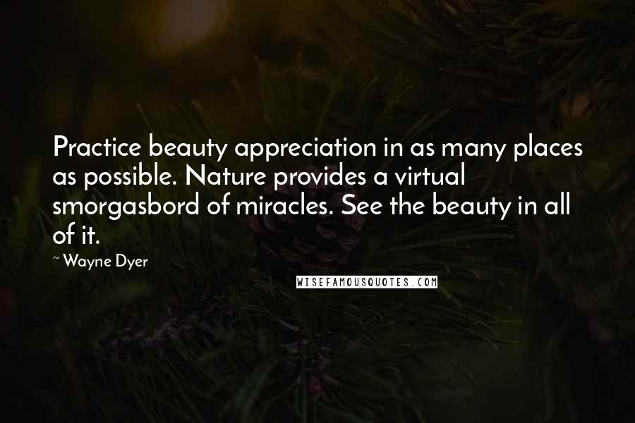 Wayne Dyer Quotes: Practice beauty appreciation in as many places as possible. Nature provides a virtual smorgasbord of miracles. See the beauty in all of it.