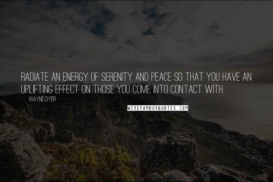 Wayne Dyer Quotes: Radiate an energy of serenity and peace so that you have an uplifting effect on those you come into contact with.