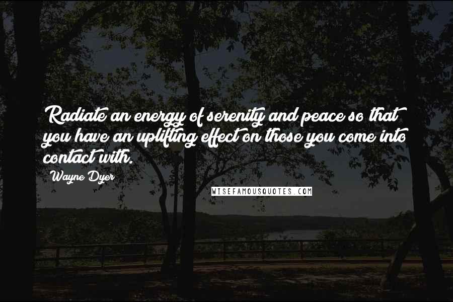 Wayne Dyer Quotes: Radiate an energy of serenity and peace so that you have an uplifting effect on those you come into contact with.