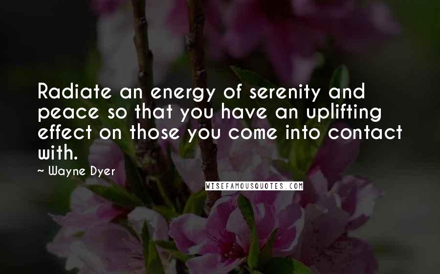 Wayne Dyer Quotes: Radiate an energy of serenity and peace so that you have an uplifting effect on those you come into contact with.