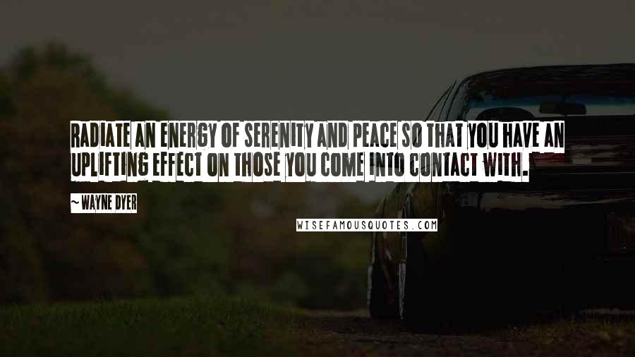 Wayne Dyer Quotes: Radiate an energy of serenity and peace so that you have an uplifting effect on those you come into contact with.