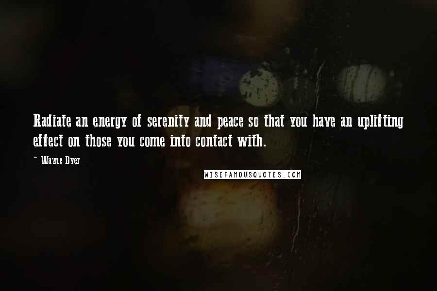 Wayne Dyer Quotes: Radiate an energy of serenity and peace so that you have an uplifting effect on those you come into contact with.