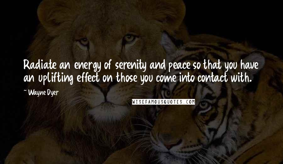 Wayne Dyer Quotes: Radiate an energy of serenity and peace so that you have an uplifting effect on those you come into contact with.