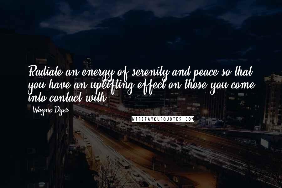 Wayne Dyer Quotes: Radiate an energy of serenity and peace so that you have an uplifting effect on those you come into contact with.