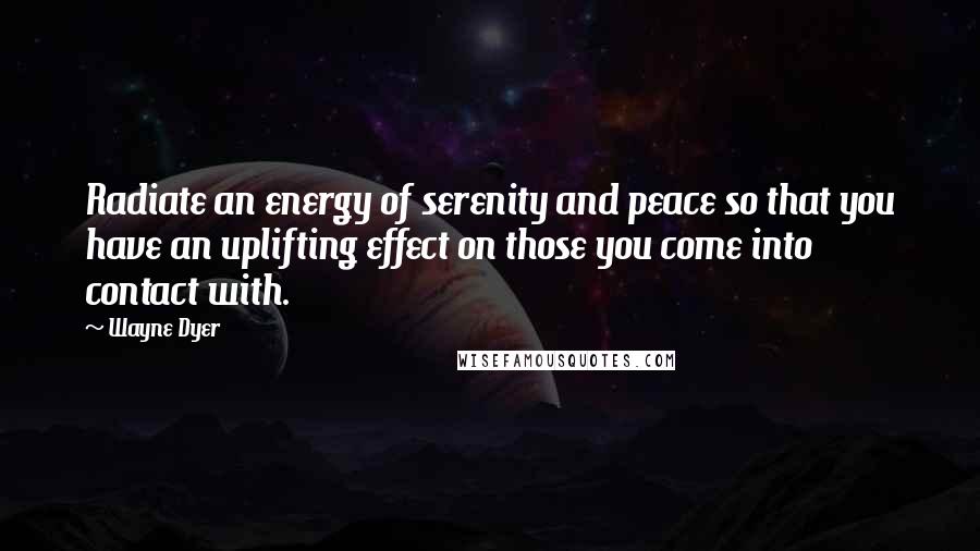 Wayne Dyer Quotes: Radiate an energy of serenity and peace so that you have an uplifting effect on those you come into contact with.