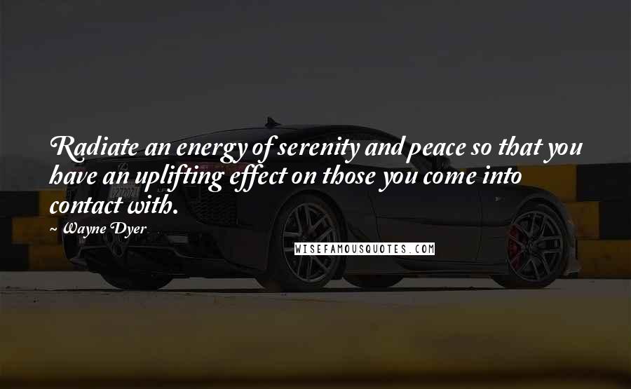 Wayne Dyer Quotes: Radiate an energy of serenity and peace so that you have an uplifting effect on those you come into contact with.