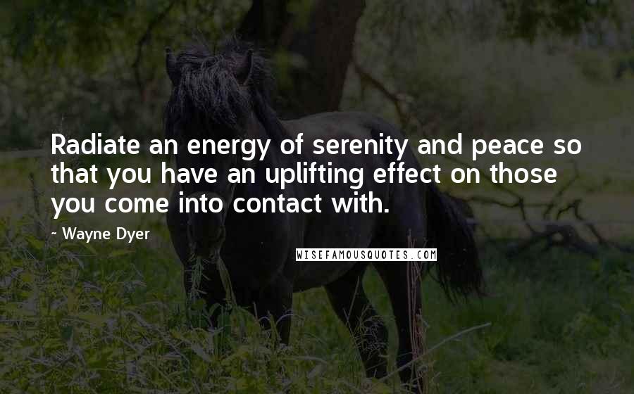 Wayne Dyer Quotes: Radiate an energy of serenity and peace so that you have an uplifting effect on those you come into contact with.