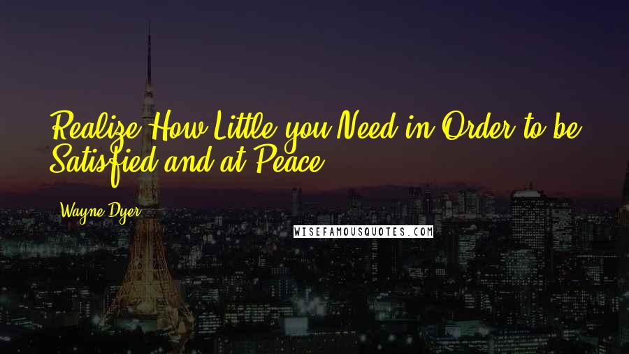 Wayne Dyer Quotes: Realize How Little you Need in Order to be Satisfied and at Peace.