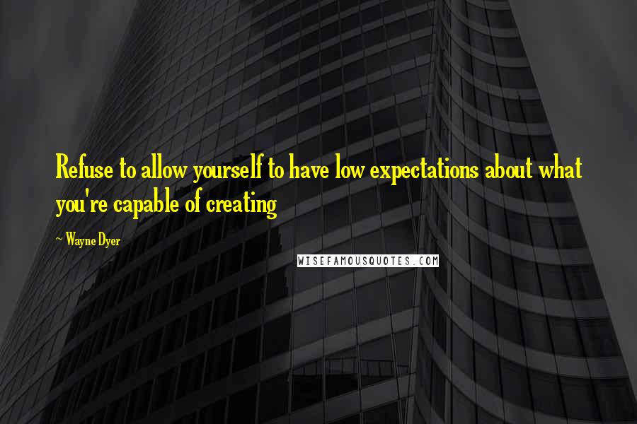 Wayne Dyer Quotes: Refuse to allow yourself to have low expectations about what you're capable of creating