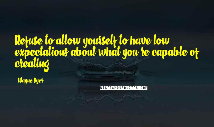 Wayne Dyer Quotes: Refuse to allow yourself to have low expectations about what you're capable of creating