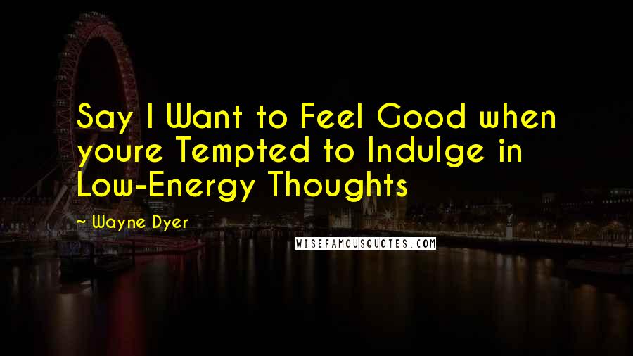 Wayne Dyer Quotes: Say I Want to Feel Good when youre Tempted to Indulge in Low-Energy Thoughts