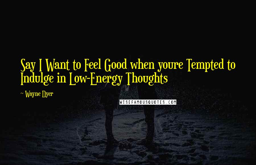 Wayne Dyer Quotes: Say I Want to Feel Good when youre Tempted to Indulge in Low-Energy Thoughts