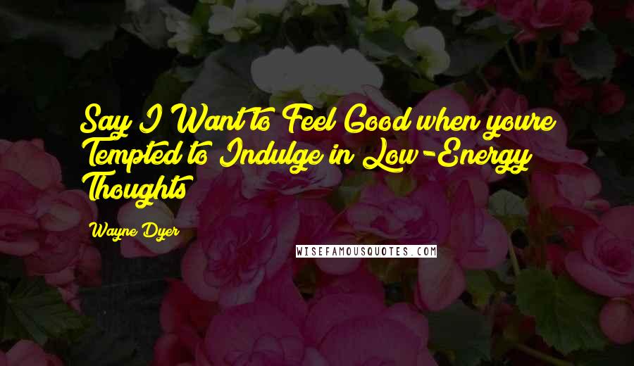 Wayne Dyer Quotes: Say I Want to Feel Good when youre Tempted to Indulge in Low-Energy Thoughts