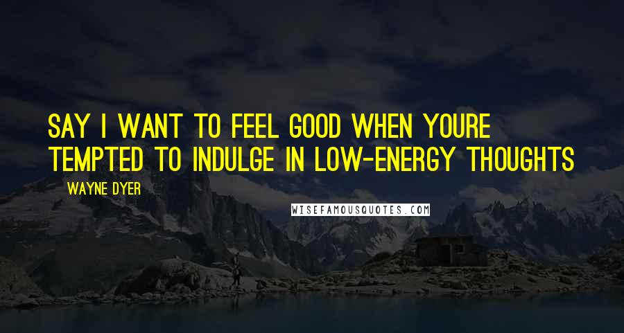 Wayne Dyer Quotes: Say I Want to Feel Good when youre Tempted to Indulge in Low-Energy Thoughts