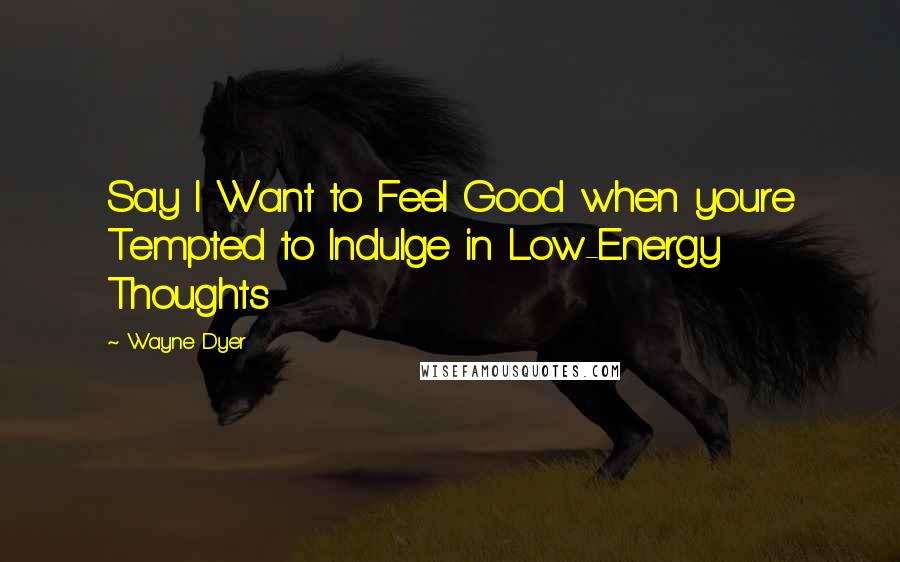 Wayne Dyer Quotes: Say I Want to Feel Good when youre Tempted to Indulge in Low-Energy Thoughts