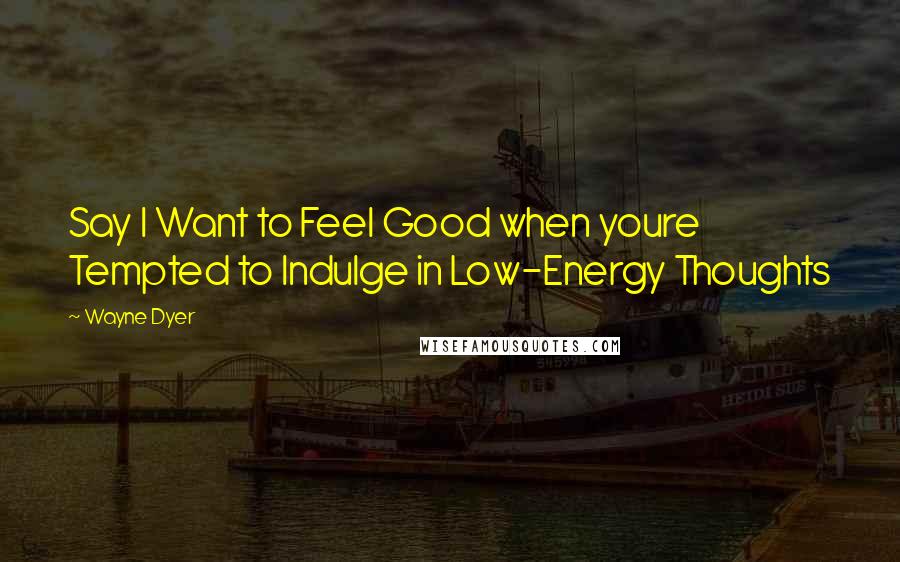 Wayne Dyer Quotes: Say I Want to Feel Good when youre Tempted to Indulge in Low-Energy Thoughts