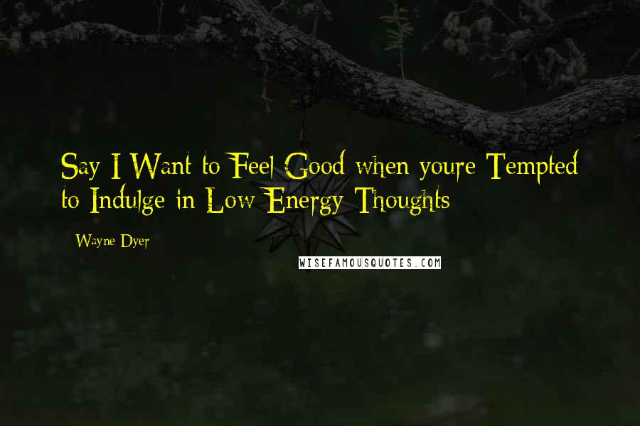 Wayne Dyer Quotes: Say I Want to Feel Good when youre Tempted to Indulge in Low-Energy Thoughts