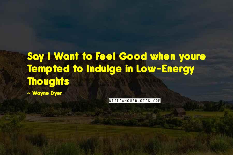 Wayne Dyer Quotes: Say I Want to Feel Good when youre Tempted to Indulge in Low-Energy Thoughts