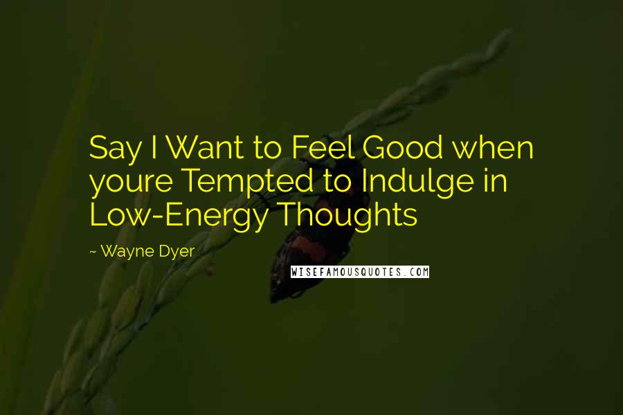 Wayne Dyer Quotes: Say I Want to Feel Good when youre Tempted to Indulge in Low-Energy Thoughts