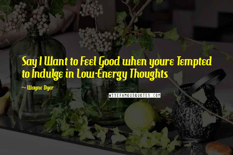 Wayne Dyer Quotes: Say I Want to Feel Good when youre Tempted to Indulge in Low-Energy Thoughts