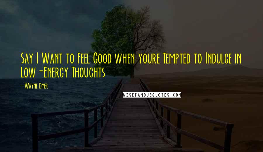 Wayne Dyer Quotes: Say I Want to Feel Good when youre Tempted to Indulge in Low-Energy Thoughts