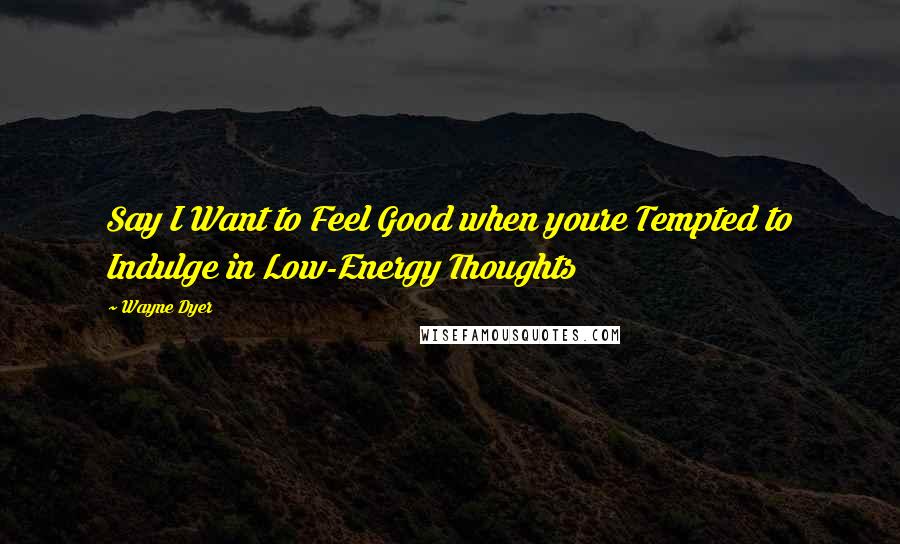 Wayne Dyer Quotes: Say I Want to Feel Good when youre Tempted to Indulge in Low-Energy Thoughts