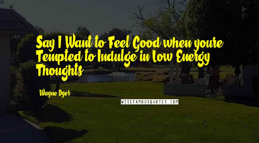 Wayne Dyer Quotes: Say I Want to Feel Good when youre Tempted to Indulge in Low-Energy Thoughts