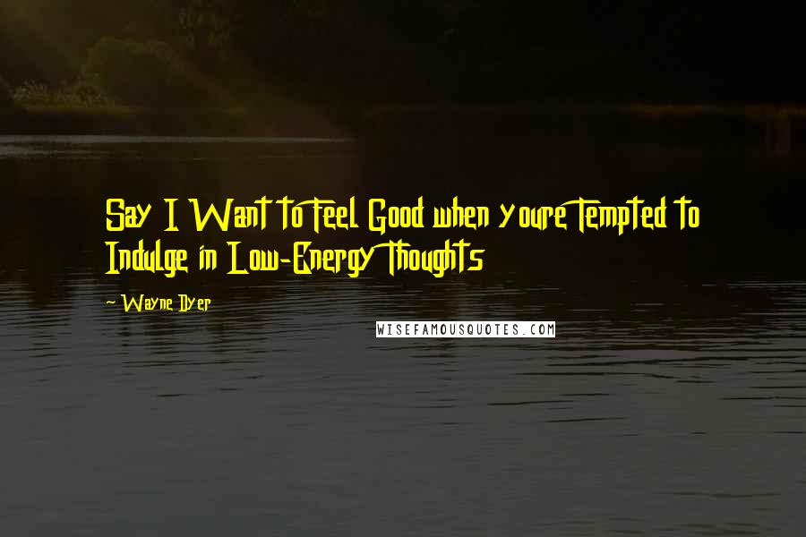 Wayne Dyer Quotes: Say I Want to Feel Good when youre Tempted to Indulge in Low-Energy Thoughts