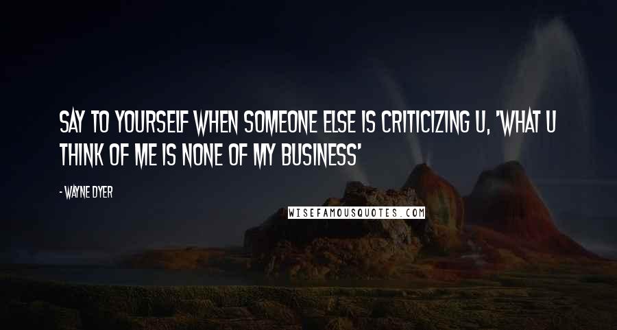 Wayne Dyer Quotes: Say to Yourself when Someone Else is Criticizing U, 'What U Think of Me is None of My Business'